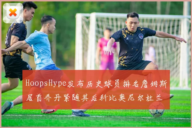 HoopsHype发布历史球员排名詹姆斯居首乔丹紧随其后科比奥尼尔杜兰特库里名列前茅